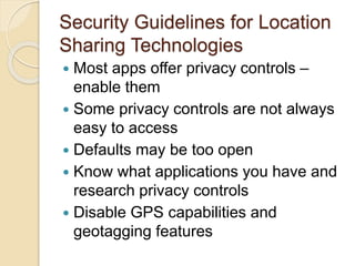 Security Guidelines for Location
Sharing Technologies
 Most apps offer privacy controls –
enable them
 Some privacy controls are not always
easy to access
 Defaults may be too open
 Know what applications you have and
research privacy controls
 Disable GPS capabilities and
geotagging features
 