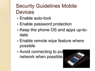 Security Guidelines Mobile
Devices
 Enable auto-lock
 Enable password protection
 Keep the phone OS and apps up-to-
date
 Enable remote wipe feature where
possible
 Avoid connecting to public wireless
network when possible.
 