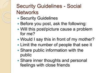 Security Guidelines - Social
Networks
 Security Guidelines
 Before you post, ask the following:
 Will this post/picture cause a problem
for me?
 Would I say this in front of my mother?
 Limit the number of people that see it
 Share public information with the
public
 Share inner thoughts and personal
feelings with close friends
 