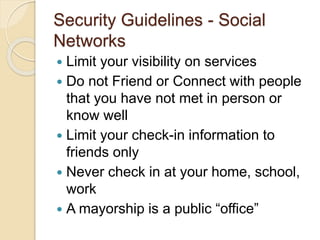 Security Guidelines - Social
Networks
 Limit your visibility on services
 Do not Friend or Connect with people
that you have not met in person or
know well
 Limit your check-in information to
friends only
 Never check in at your home, school,
work
 A mayorship is a public “office”
 