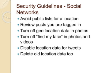 Security Guidelines - Social
Networks
 Avoid public lists for a location
 Review posts you are tagged in
 Turn off geo location data in photos
 Turn off “find my face” in photos and
videos
 Disable location data for tweets
 Delete old location data too
 
