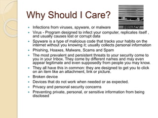 Why Should I Care?
 Infections from viruses, spyware, or malware
 Virus - Program designed to infect your computer, replicates itself ,
and usually causes lost or corrupt data
 Spyware is a type of malicious code that tracks your habits on the
internet without you knowing it; usually collects personal information
 Phishing, Hoaxes, Malware, Scams and Spam
 The most prevalent and persistent threats to your security come to
you in your Inbox. They come by different names and may even
appear legitimate and even supposedly from people you may know.
 They all have this in common: they are designed to get you to click
on an item like an attachment, link or picture.
 Broken device
 Devices that do not work when needed or as expected.
 Privacy and personal security concerns
 Preventing private, personal, or sensitive information from being
disclosed
 