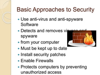 Basic Approaches to Security
 Use anti-virus and anti-spyware
Software
 Detects and removes viruses and
spyware
 from your computer
 Must be kept up to date
 Install security patches
 Enable Firewalls
 Protects computers by preventing
unauthorized access
 