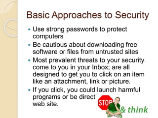 Basic Approaches to Security
 Use strong passwords to protect
computers
 Be cautious about downloading free
software or files from untrusted sites
 Most prevalent threats to your security
come to you in your Inbox; are all
designed to get you to click on an item
like an attachment, link or picture.
 If you click, you could launch harmful
programs or be directed to a harmful
web site.
 