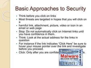 Basic Approaches to Security
 Think before you click on links
 Most threats are targeted in hopes that you will click on
a
 harmful link, attachment, picture, video or icon in an
email or web page
 Stop: Do not automatically click on Internet links until
you have confidence in them.
 Think: Look at the actual address for the links in
question
 For instance if the link indicates “Click Here” be sure to
hover your mouse pointer over the link and investigate
before you proceed.
 Click: Only after you are confident that the site is safe.
 