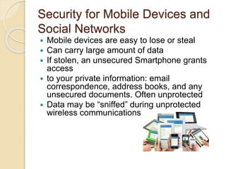 Security for Mobile Devices and
Social Networks
 Mobile devices are easy to lose or steal
 Can carry large amount of data
 If stolen, an unsecured Smartphone grants
access
 to your private information: email
correspondence, address books, and any
unsecured documents. Often unprotected
 Data may be “sniffed” during unprotected
wireless communications
 