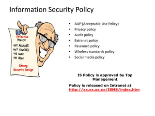 Information Security Policy
IS Policy is approved by Top
Management
Policy is released on Intranet at
http://xx.xx.xx.xx/ISMS/index.htm
• AUP (Acceptable Use Policy)
• Privacy policy
• Audit policy
• Extranet policy
• Password policy
• Wireless standards policy
• Social media policy
 