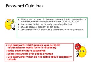 Password Guidlines
➢ Always use at least 8 character password with combination of
alphabets, numbers and special characters (*, %, @, #, $, ^)
➢ Use passwords that can be easily remembered by you
➢ Change password regularly as per policy
➢ Use password that is significantly different from earlier passwords
➢Use passwords which reveals your personal
information or words found in dictionary
➢Write down or Store passwords
➢Share passwords over phone or Email
➢Use passwords which do not match above complexity
criteria
 