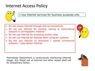 Internet Access Policy
Technology Department is continuously monitoring Internet
Usage. Any illegal use of internet and other assets shall call
for Disciplinary Action.
➢ Do not access internet through dial-up connectivity
➢ Do not use internet for viewing, storing or transmitting
obscene or pornographic material
➢ Do not use internet for accessing auction sites
➢ Do not use internet for hacking other computer systems
➢ Do not use internet to download / upload commercial
software / copyrighted material
➢ Use internet services for business purposes only
 