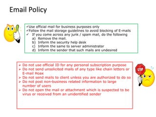 Email Policy
➢ Do not use official ID for any personal subscription purpose
➢ Do not send unsolicited mails of any type like chain letters or
E-mail Hoax
➢ Do not send mails to client unless you are authorized to do so
➢ Do not post non-business related information to large
number of users
➢ Do not open the mail or attachment which is suspected to be
virus or received from an unidentified sender
✓Use official mail for business purposes only
✓Follow the mail storage guidelines to avoid blocking of E-mails
✓ If you come across any junk / spam mail, do the following
a) Remove the mail.
b) Inform the security help desk
c) Inform the same to server administrator
d) Inform the sender that such mails are undesired
 