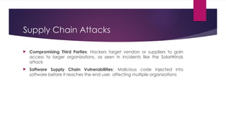 Supply Chain Attacks
 Compromising Third Parties: Hackers target vendors or suppliers to gain
access to larger organizations, as seen in incidents like the SolarWinds
attack
 Software Supply Chain Vulnerabilities: Malicious code injected into
software before it reaches the end user, affecting multiple organizations
 