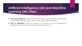 Artificial Intelligence (AI) and Machine
Learning (ML) Risks
 AI-Powered Attacks: Hackers are increasingly using AI and ML to automate
and enhance attacks (e.g., deep fakes, automated phishing).
 Bias in Algorithms: Flaws or biases in AI systems can be exploited by
attackers to manipulate outcomes or evade detection
 