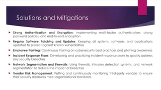 Solutions and Mitigations
 Strong Authentication and Encryption: Implementing multi-factor authentication, strong
password policies, and end-to-end encryption
 Regular Software Patching and Updates: Keeping all systems, software, and applications
updated to protect against known vulnerabilities
 Employee Training: Continuous training on cybersecurity best practices and phishing awareness
 Incident Response Plans: Developing and practicing incident response plans to quickly address
any security breaches
 Network Segmentation and Firewalls: Using firewalls, intrusion detection systems, and network
segmentation to reduce the impact of breaches
 Vendor Risk Management: Vetting and continuously monitoring third-party vendors to ensure
their security measures meet organizational standards
 