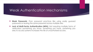 Weak Authentication Mechanisms
 Weak Passwords: Poor password practices like using easily guessed
passwords or reusing the same password across multiple sites
 Lack of Multi-Factor Authentication (MFA): Not requiring multiple forms of
verification (something you know, something you have, something you
are) to access systems increases the risk of unauthorized access.
 