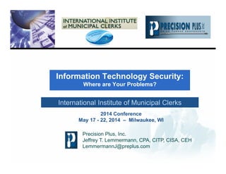 Information Technology Security:
Where are Your Problems?
Precision Plus, Inc.
Jeffrey T. Lemmermann, CPA, CITP, CISA, CEH
LemmermannJ@preplus.com
International Institute of Municipal Clerks
2014 Conference
May 17 - 22, 2014 – Milwaukee, WI
 