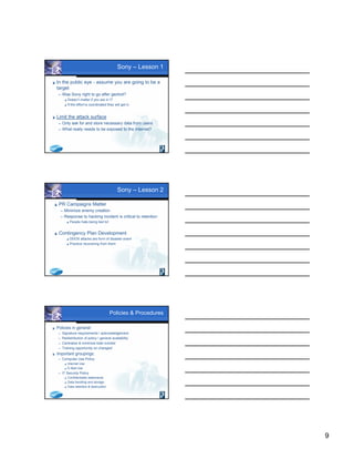 9
Sony – Lesson 1
 In the public eye - assume you are going to be a
target
 Was Sony right to go after geohot?
 Doesn’t matter if you are in IT
 If the effort is coordinated they will get in
 Limit the attack surface
 Only ask for and store necessary data from users
 What really needs to be exposed to the Internet?
Sony – Lesson 2
 PR Campaigns Matter
 Minimize enemy creation
 Response to hacking incident is critical to retention
 People hate being lied to!
 Contingency Plan Development
 DDOS attacks are form of disaster event
 Practice recovering from them
Policies & Procedures
 Policies in general:
 Signature requirements  acknowledgement
 Redistribution of policy  general availability
 Centralize & minimize total number
 Training opportunity on changes!
 Important groupings:
 Computer Use Policy
 Internet Use
 E-Mail Use
 IT Security Policy
 Confidentiality statements
 Data handling and storage
 Data retention & destruction
 
