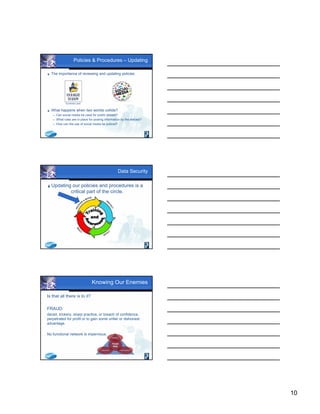 10
Policies & Procedures – Updating
 The importance of reviewing and updating policies:
 What happens when two worlds collide?
 Can social media be used for public debate?
 What rules are in place for posting information by the elected?
 How can the use of social media be policed?
Sunshine Laws
Data Security
Updating our policies and procedures is a
critical part of the circle.
Knowing Our Enemies
Is that all there is to it?
FRAUD:
deceit, trickery, sharp practice, or breach of confidence,
perpetrated for profit or to gain some unfair or dishonest
advantage.
No functional network is impervious.
 