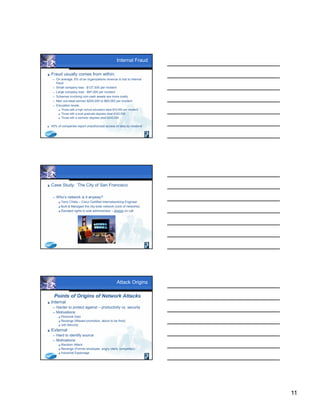 11
Internal Fraud
 Fraud usually comes from within:
 On average, 6% of an organizations revenue is lost to internal
fraud.
 Small company loss - $127,500 per incident
 Large company loss - $97,000 per incident
 Schemes involving non-cash assets are more costly
 Men out-steal women $200,000 to $60,000 per incident
 Education levels:
 Those with a high school education steal $70,000 per incident
 Those with a post-graduate degrees steal $162,000
 Those with a bachelor degrees steal $243,000
 45% of companies report unauthorized access of data by insiders!
 Case Study: The City of San Francisco
 Who’s network is it anyway?
 Terry Childs – Cisco Certified Internetworking Engineer
 Built & Managed the city-wide network (core of networks)
 Elevated rights to sole administrator – always on call
Attack Origins
Points of Origins of Network Attacks
 Internal
 Harder to protect against – productivity vs. security
 Motivations:
 Personal Gain
 Revenge (Missed promotion, about to be fired)
 Job Security
 External
 Hard to identify source
 Motivations:
 Random Attack
 Revenge (Former employee, angry client, competitor)
 Industrial Espionage
 