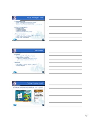 13
Fraud: Preemptive Tools
 Computer audit logs
 Enable auditing (default is normally not enabled)
 Ensure size is sufficient (avoid overwriting)
 Copied to remote storage/permanent media on regular intervals
 Utilize other logging tools:
 Keystroke Loggers
 Screenshot Recording
 Shadowing Capabilities
 E-Mail and Instant Messaging Archives
 Ethical Considerations
 Computer Use Policy – notification of right to trace actions
 Control access to implemented tools
 Ensure proper and ethical use
Other Threats:
 Phishing
 Banking Spoofs, E-Bay Accounts, etc.
 New Evolution: Pharming
 “Poisoning” of DNS Record to redirect request
 Site could be exact duplicate of intended site
 Malware
 Key-loggers & Screen Capture Programs
 Browser Hi-jacks
Phishing – How can you tell?
 How can you tell a legitimate email from a phony?
 