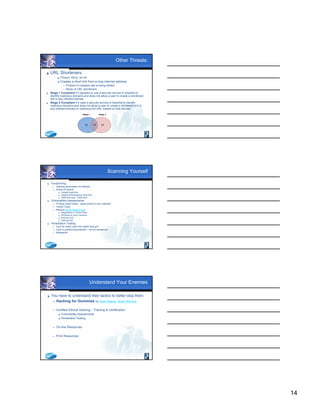 14
Other Threats:
 URL Shorteners
 Tinyurl, bit.ly, sn.im
 Creates a short link from a long internet address
 Problem if malware site is being hidden
 Study of URL shorteners:
 Stage 1 Compliant if it appears to use a security service or blacklist to
identify malicious domains and does not allow a user to create a shortened
link to any infected domain.
 Stage 2 Compliant if it uses a security service or blacklist to identify
malicious domains and does not allow a user to create a shortened link to
any infected domain or malicious full URL hosted on that domain.
Scanning Yourself
 Footprinting
 Gaining parameters of network
 Areas of search
 Google Searches
 Usegroup/Newsgroup Searches
 ARIN Records – DNS Stuff
 Vulnerability Assessments
 Finding rabbit holes - weak points in your network
 Online Tools
 Nessus (www.nessus.org)
 Registered vs. Direct Feed
 Windows & Linux Versions
 External Use
 Internal Use
 Penetration Testing
 How far down does the rabbit hole go?
 Care in performing exploits – not for amateurs!
 Metasploit
Understand Your Enemies
 You have to understand their tactics to better stop them.
 Hacking for Dummies by Kevin Beaver, Stuart McClure
 Certified Ethical Hacking – Training & Certification
 Vulnerability Assessments
 Penetration Testing
 On-line Resources
 Print Resources
 
