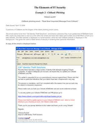 The Elements of IT Security
Example 2: Citibank Phishing
FRAUD ALERT
CitiBank phishing email - "Read Now! Important Message From Citibank"
Date Issued: April 13 2004
Customers of CitiBank are the targets of the latest phishing email scams.
The email claims to be from "Citi Identity Theft Solutions", and directs customers they must update their ATM/Debit Card
PIN. Users are instructed to click on a link within the email and enter their debit card number and ATM PIN in a form on a
fake website. The fake website is displayed in a small window, while the real CitiBank website is displayed in the
background. This gives the users a false sense of security in entering their personal information.
A copy of the email is displayed below:
 