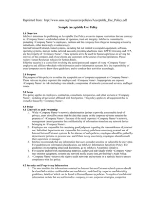 Reprinted from: http://www.sans.org/resources/policies/Acceptable_Use_Policy.pdf
Sample Acceptable Use Policy
1.0 Overview
InfoSec's intentions for publishing an Acceptable Use Policy are not to impose restrictions that are contrary
to <Company Name>. established culture of openness, trust and integrity. InfoSec is committed to
protecting <Company Name>'s employees, partners and the company from illegal or damaging actions by
individuals, either knowingly or unknowingly.
Internet/Intranet/Extranet-related systems, including but not limited to computer equipment, software,
operating systems, storage media, network accounts providing electronic mail, WWW browsing, and FTP,
are the property of <Company Name>. These systems are to be used for business purposes in serving the
interests of the company, and of our clients and customers in the course of normal operations. Please
review Human Resources policies for further details.
Effective security is a team effort involving the participation and support of every <Company Name>
employee and affiliate who deals with information and/or information systems. It is the responsibility of
every computer user to know these guidelines, and to conduct their activities accordingly.
2.0 Purpose
The purpose of this policy is to outline the acceptable use of computer equipment at <Company Name>.
These rules are in place to protect the employee and <Company Name>. Inappropriate use exposes
<Company Name> to risks including virus attacks, compromise of network systems and services, and legal
issues.
3.0 Scope
This policy applies to employees, contractors, consultants, temporaries, and other workers at <Company
Name>, including all personnel affiliated with third parties. This policy applies to all equipment that is
owned or leased by <Company Name>.
4.0 Policy
4.1 General Use and Ownership
1. While <Company Name>'s network administration desires to provide a reasonable level of
privacy, users should be aware that the data they create on the corporate systems remains the
property of <Company Name>. Because of the need to protect <Company Name>'s network,
management cannot guarantee the confidentiality of information stored on any network device
belonging to <Company Name>.
2. Employees are responsible for exercising good judgment regarding the reasonableness of personal
use. Individual departments are responsible for creating guidelines concerning personal use of
Internet/Intranet/Extranet systems. In the absence of such policies, employees should be guided by
departmental policies on personal use, and if there is any uncertainty, employees should consult
their supervisor or manager.
3. InfoSec recommends that any information that users consider sensitive or vulnerable be encrypted.
For guidelines on information classification, see InfoSec's Information Sensitivity Policy. For
guidelines on encrypting email and documents, go to InfoSec's Awareness Initiative.
4. For security and network maintenance purposes, authorized individuals within <Company Name>
may monitor equipment, systems and network traffic at any time, per InfoSec's Audit Policy.
5. <Company Name> reserves the right to audit networks and systems on a periodic basis to ensure
compliance with this policy.
4.2 Security and Proprietary Information
1. The user interface for information contained on Internet/Intranet/Extranet-related systems should
be classified as either confidential or not confidential, as defined by corporate confidentiality
guidelines, details of which can be found in Human Resources policies. Examples of confidential
information include but are not limited to: company private, corporate strategies, competitor
 