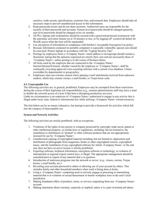 sensitive, trade secrets, specifications, customer lists, and research data. Employees should take all
necessary steps to prevent unauthorized access to this information.
2. Keep passwords secure and do not share accounts. Authorized users are responsible for the
security of their passwords and accounts. System level passwords should be changed quarterly,
user level passwords should be changed every six months.
3. All PCs, laptops and workstations should be secured with a password-protected screensaver with
the automatic activation feature set at 10 minutes or less, or by logging-off (control-alt-delete for
Win2K users) when the host will be unattended.
4. Use encryption of information in compliance with InfoSec's Acceptable Encryption Use policy.
5. Because information contained on portable computers is especially vulnerable, special care should
be exercised. Protect laptops in accordance with the “Laptop Security Tips”.
6. Postings by employees from a <Company Name> email address to newsgroups should contain a
disclaimer stating that the opinions expressed are strictly their own and not necessarily those of
<Company Name>, unless posting is in the course of business duties.
7. All hosts used by the employee that are connected to the <Company Name>
Internet/Intranet/Extranet, whether owned by the employee or <Company Name>, shall be
continually executing approved virus-scanning software with a current virus database. Unless
overridden by departmental or group policy.
8. Employees must use extreme caution when opening e-mail attachments received from unknown
senders, which may contain viruses, e-mail bombs, or Trojan horse code.
4.3. Unacceptable Use
The following activities are, in general, prohibited. Employees may be exempted from these restrictions
during the course of their legitimate job responsibilities (e.g., systems administration staff may have a need
to disable the network access of a host if that host is disrupting production services).
Under no circumstances is an employee of <Company Name> authorized to engage in any activity that is
illegal under local, state, federal or international law while utilizing <Company Name>-owned resources.
The lists below are by no means exhaustive, but attempt to provide a framework for activities which fall
into the category of unacceptable use.
System and Network Activities
The following activities are strictly prohibited, with no exceptions:
1. Violations of the rights of any person or company protected by copyright, trade secret, patent or
other intellectual property, or similar laws or regulations, including, but not limited to, the
installation or distribution of "pirated" or other software products that are not appropriately
licensed for use by <Company Name>.
2. Unauthorized copying of copyrighted material including, but not limited to, digitization and
distribution of photographs from magazines, books or other copyrighted sources, copyrighted
music, and the installation of any copyrighted software for which <Company Name> or the end
user does not have an active license is strictly prohibited.
3. Exporting software, technical information, encryption software or technology, in violation of
international or regional export control laws, is illegal. The appropriate management should be
consulted prior to export of any material that is in question.
4. Introduction of malicious programs into the network or server (e.g., viruses, worms, Trojan
horses, e-mail bombs, etc.).
5. Revealing your account password to others or allowing use of your account by others. This
includes family and other household members when work is being done at home.
6. Using a <Company Name> computing asset to actively engage in procuring or transmitting
material that is in violation of sexual harassment or hostile workplace laws in the user's local
jurisdiction.
7. Making fraudulent offers of products, items, or services originating from any <Company Name>
account.
8. Making statements about warranty, expressly or implied, unless it is a part of normal job duties.
 