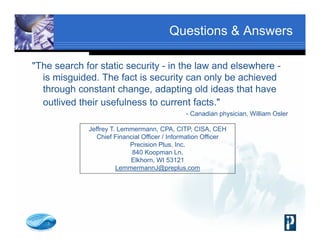 Questions & Answers
"The search for static security - in the law and elsewhere -
is misguided. The fact is security can only be achieved
through constant change, adapting old ideas that have
outlived their usefulness to current facts."
- Canadian physician, William Osler
Jeffrey T. Lemmermann, CPA, CITP, CISA, CEH
Chief Financial Officer / Information Officer
Precision Plus, Inc.
840 Koopman Ln.
Elkhorn, WI 53121
LemmermannJ@preplus.com
 