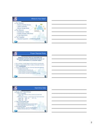 2
Where Is Your Data?
 The Obvious
 Network File/Data Servers
 Laptop Computers
 Backup Storage Media
 The Obscure
 Smartphones / Tablets
 Portable Storage (USB Drives)
 E-Mail Attachments
 The Forgotten
 Disposed Equipment – LEASED Equipment!
Proper Disposal Rules
“Disposal practices that are reasonable and
appropriate to prevent unauthorized access to –or
use of- information in a consumer report.”
 Burn, pulverize, or shred papers so they cannot be reconstructed.
 Destroy or erase electronic files or media so information cannot be
read or reconstructed.
 Conduct due diligence and hire a document destruction contractor.
 Due diligence could include:
 Reviewing contractor’s independent audit
 Obtain information from several references
 Require certification by recognized trade association
 Review contractor’s information security policies or procedures
Hard Drive Data
 Study of 2nd Hand Drives
 O & O Company:
 2004: 88% of Disks from EBay contained recoverable data.
 2005: 71%
 Edith Cowan University – Annual study of 2nd hand hard drives
 2006: 48% 2009: 39% 2012: 47%
 2007: 40% 2010:
 2008: 38% 2011:
 Type of recoverable data:
 Internal company memos
 Legal correspondence of governmental agency
 Credit ratings (Bank owned hard drive)
 File erasing Utilities
 Eraser (Freeware - up to 35 overwrite passes)
 Steganos Security Suite (up to 100 passes)
 