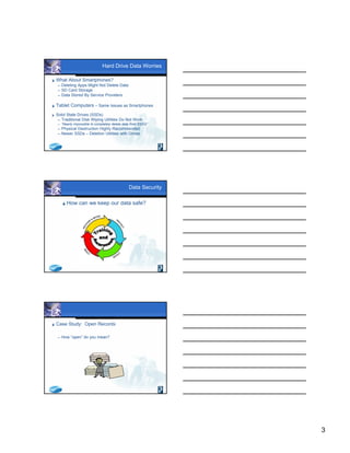 3
Hard Drive Data Worries
 What About Smartphones?
 Deleting Apps Might Not Delete Data
 SD Card Storage
 Data Stored By Service Providers
 Tablet Computers – Same Issues as Smartphones
 Solid State Drives (SSDs)
 Traditional Disk Wiping Utilities Do Not Work
 “Nearly impossible to completely delete data from SSD’s”
 Physical Destruction Highly Recommended
 Newer SSDs – Deletion Utilities with Drives
Data Security
How can we keep our data safe?
 Case Study: Open Records
 How “open” do you mean?
 