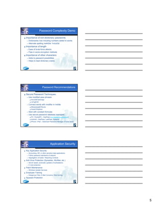 5
Password Complexity Demo
 Importance of non-dictionary passwords
 Dictionaries now including numbers added to words
 Alternate spelling meth0ds 1nclud3d
 Importance of length
 Ease of brute-force attacks
 Flaw in some encryption methods
 Importance of other characters
 Adds to password possibilities
 Helps to beat dictionary cracks
Password Recommendations
 Secure Password Techniques:
 Use modified pass phrases
 4score&7yearsago
 Let’sg0r3d
 Connect words with modifier in middle
 Milwaukeejtl07Bucks
 Aries01thejtlram
 Stick with constant formulas
 Use secure password database managers
 PC / PocketPC – KeePass (http://keepass.sourceforge.net)
 Android – KeePass, LastPass, SplashId
 iPhone / iPad – DataVault Password Manager (iTunes store)
Application Security
 Key Application Security
 Accounting, HR, or other sensitive data applications
 Follow password standards of network
 Segregation of duties / Reporting Controls
 Anti-Virus Protection (Symantec, McAfee, etc.)
 Server based, automatic updates of workstations
 E-mail protection
 Patch Maintenance
 Windows Update Services
 Employee Training
 Dangerous Files, E-Mail Concerns, Web Surfing
 Spyware Protection
 