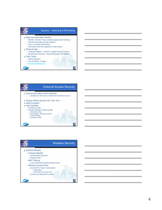 6
Spyware – Detecting & Eliminating
 Signs you have been infected:
 Random “Security” Pop-up windows appear when browsing.
 Normal home page has been replaced.
 Drop in computer performance.
 New search bars have appeared in web browser.
 Removal help:
 Cleaning Programs: ComboFix, SpyBot Search & Destroy
 Monitoring & Prevention: SuperAntiSpyware, MS Defender
 Other Tools:
 Startup Inspector
 Pop-up Blocker - Google
 www.processlibrary.com
External Access Security
 Cannot have without other elements!
 Weakness in other areas can defeat the best external security.
 Access method security (vpn, citrix, etc.)
 Data Encryption
 User Education
 Activities to avoid
 Popular methods of capturing data:
 Shoulder surfing
 Key logging / capturing programs
 Packet sniffing
 Wireless worries
Wireless Security
 Control Access
 Change Defaults!
 Administrator Password
 Network SSID
 MAC Filtering
 List of authorized wireless Ethernet cards
 Minimize Access Points
 Scan self for “rogue” access points
 Heatmapper
 WiFi Analyzer (Android Tool)
 Control own equipment’s access
 