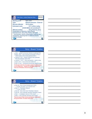 8
Case Study: Incident Response Plans
Starting point: April, 2011
Type: Network Intrusion - External
Records affected: 101.6 million
Estimated costs: $171 million outlay
($1025 Million all considered*)
Affected entities: Sony Pictures, Sony
Corporation of America, Sony Online
Entertainment, Sony Play Station Network.
* - lost business, various compensation costs and new
investments—assuming that no additional security
problems emerge.
Sony – Breach Timeline
 2009 – “geohot” announces intention to jailbreak PS3
 March, 2010 – Sony removes functionality on PS3 to
install another O/S (to block jailbreak effort.)
 January 2, 2011 - Geohot (George Holtz) jailbreaks
PS3 and publishes code online
 January 11, 2011 – Sony sues geohot – seeks to stop
 April 2, 2011 – Sony announces settlement
 April 13, 2011 – Anonymous announces attack on Sony
“In the eyes of the law, the case is closed, for Anonymous
it is just beginning… prepare for the biggest attack you
have ever witnessed, Anonymous style.”
Sony – Breach Timeline
 April 16 – Sony Online Entertainment (SOE)
 25 million user details / 23 K credit/debit cards
 April 17 – PlayStation Network
 77 million user details
 April 20 – Sony shuts down PlayStation Network
 April 26 – Sony publically discloses PlayStation breach
 May 1 – Investigators discover SOE breach
 May 2 – Sony publically discloses SOE breach
“We are trying to fight criminal activities by corporations
and governments, not steal credit cards.”
 
