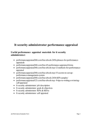 Job Performance Evaluation Form Page 1
It security administrator performance appraisal
Useful performance appraisal materials for it security
administrator:
 performanceappraisal360.com/free-ebook-2456-phrases-for-performance-
appraisals
 performanceappraisal360.com/free-65-performance-appraisal-forms
 performanceappraisal360.com/free-ebook-top-12-methods-for-performance-
appraisal
 performanceappraisal360.com/free-ebook-top-15-secrets-to-set-up-
performance-management-system
 performanceappraisal360.com/free-ebook-2436-KPI-samples/
 performanceappraisal123.com/free-ebook-top -9-tips-to-writing-a-winning-
self-appraisal
 It security administrator job description
 It security administrator goals & objectives
 It security administrator KPIs & KRAs
 It security administrator self appraisal
 