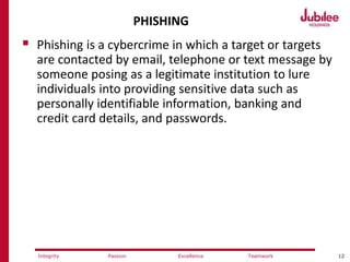 12ExcellencePassion TeamworkIntegrity
PHISHING
 Phishing is a cybercrime in which a target or targets
are contacted by email, telephone or text message by
someone posing as a legitimate institution to lure
individuals into providing sensitive data such as
personally identifiable information, banking and
credit card details, and passwords.
 