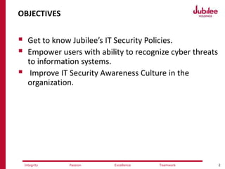 2ExcellencePassion TeamworkIntegrity
OBJECTIVES
 Get to know Jubilee’s IT Security Policies.
 Empower users with ability to recognize cyber threats
to information systems.
 Improve IT Security Awareness Culture in the
organization.
 