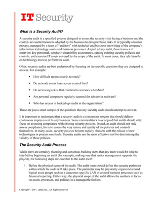 What is a Security Audit?
A security audit is a specified process designed to assess the security risks facing a business and the
controls or countermeasures adopted by the business to mitigate those risks. It is typically a human
process, managed by a team of “auditors” with technical and business knowledge of the company’s
information technology assets and business processes. As part of any audit, these teams will
interview key personnel, conduct vulnerability assessments, catalog existing security policies and
controls, and examine IT assets covered by the scope of the audit. In most cases, they rely heavily
on technology tools to perform the audit.

Often, security audits are best understood by focusing on the specific questions they are designed to
answer. For example:

             How difficult are passwords to crack?

             Do network assets have access control lists?

             Do access logs exist that record who accesses what data?

             Are personal computers regularly scanned for adware or malware?

             Who has access to backed-up media in the organization?

These are just a small sample of the questions that any security audit should attempt to answer.

It is important to understand that a security audit is a continuous process that should deliver
continuous improvement to any business. Some commentators have argued that audits should only
focus on assessing compliance with existing security policies. Insead, an audit should not only
assess compliance, but also assess the very nature and quality of the policies and controls
themselves. In many cases, security policies become rapidly obsolete with the release of new
technologies or process overhauls. Security audits are the most effective tool for determining the
validity of those policies.

The Security Audit Process
While there are certainly planning and consensus building steps that any team would be wise to
take before beginning an audit (for example, making sure that senior management supports the
project), the following steps are essential to the audit itself:

    1. Define the physical scope of the audit: The audit team should define the security perimeter
       within which the audit will take place. The perimeter may be physically organized around
       logical asset groups such as a datacenter specific LAN or around business processes such as
       financial reporting. Either way, the physical scope of the audit allows the auditors to focus
       on assets, processes, and policies in a manageable fashion.


Copyright © 2007, Tippit, Inc., All Rights Reserved
 