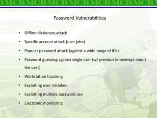 Password Vulnerabilities
• Offline dictionary attack
• Specific account attack (user john)
• Popular password attack (against a wide range of IDs)
• Password guessing against single user (w/ previous knowledge about
the user)
• Workstation hijacking
• Exploiting user mistakes
• Exploiting multiple password use
• Electronic monitoring
 