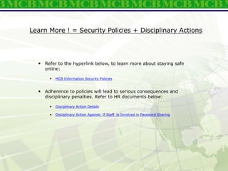 Learn More ! = Security Policies + Disciplinary Actions
 Refer to the hyperlink below, to learn more about staying safe
online:
 MCB Information Security Policies
 Adherence to policies will lead to serious consequences and
disciplinary penalties. Refer to HR documents below:
 Disciplinary Action Details
 Disciplinary Action Against: If Staff is Involved in Password Sharing
 