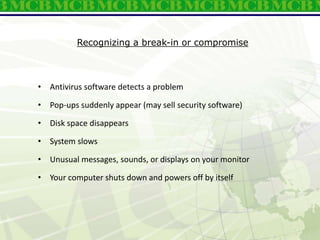 Recognizing a break-in or compromise
• Antivirus software detects a problem
• Pop-ups suddenly appear (may sell security software)
• Disk space disappears
• System slows
• Unusual messages, sounds, or displays on your monitor
• Your computer shuts down and powers off by itself
 