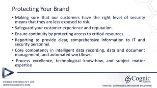 Protecting Your Brand
• Making sure that our customers have the right level of security
means that they are less exposed to risk.
• Safeguard your customer experience and reputation.
• Ensure continuity by protecting access to critical resources.
• Reporting to provide clear, comprehensive information to IT and
security personnel.
• Core competency in intelligent data recording, data and document
management, and automated workflows.
• Process excellence, technological know-how, and subject matter
expertise
 