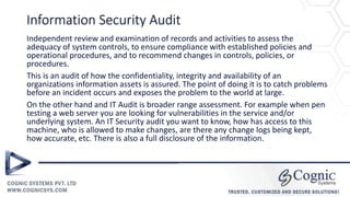 Information Security Audit
Independent review and examination of records and activities to assess the
adequacy of system controls, to ensure compliance with established policies and
operational procedures, and to recommend changes in controls, policies, or
procedures.
This is an audit of how the confidentiality, integrity and availability of an
organizations information assets is assured. The point of doing it is to catch problems
before an incident occurs and exposes the problem to the world at large.
On the other hand and IT Audit is broader range assessment. For example when pen
testing a web server you are looking for vulnerabilities in the service and/or
underlying system. An IT Security audit you want to know, how has access to this
machine, who is allowed to make changes, are there any change logs being kept,
how accurate, etc. There is also a full disclosure of the information.
 