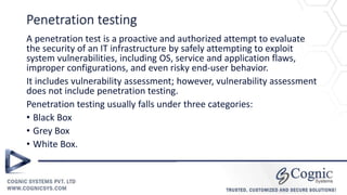 Penetration testing
A penetration test is a proactive and authorized attempt to evaluate
the security of an IT infrastructure by safely attempting to exploit
system vulnerabilities, including OS, service and application flaws,
improper configurations, and even risky end-user behavior.
It includes vulnerability assessment; however, vulnerability assessment
does not include penetration testing.
Penetration testing usually falls under three categories:
• Black Box
• Grey Box
• White Box.
 