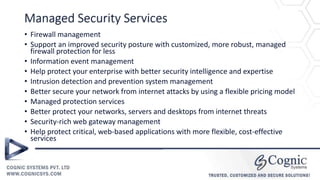 Managed Security Services
• Firewall management
• Support an improved security posture with customized, more robust, managed
firewall protection for less
• Information event management
• Help protect your enterprise with better security intelligence and expertise
• Intrusion detection and prevention system management
• Better secure your network from internet attacks by using a flexible pricing model
• Managed protection services
• Better protect your networks, servers and desktops from internet threats
• Security-rich web gateway management
• Help protect critical, web-based applications with more flexible, cost-effective
services
 