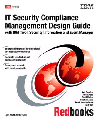 Front cover


IT Security Compliance
Management Design Guide
with IBM Tivoli Security Information and Event Manager


Enterprise integration for operational
and regulatory compliance

Complete architecture and
component discussion

Deployment scenario
with hands-on details




                                                              Axel Buecker
                                                               Jose Amado
                                                              David Druker
                                                            Carsten Lorenz
                                                       Frank Muehlenbrock
                                                                  Rudy Tan



ibm.com/redbooks
 