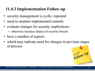 13
11.4.3 Implementation Follow-up
• security management is cyclic, repeated
• need to monitor implemented controls
• evaluate changes for security implications
– otherwise increase chance of security breach
• have a number of aspects
• which may indicate need for changes in previous stages
of process
ITSY3104 COMPUTER SECURITY - A - LECTURE 11 - IT SECURITY CONTROLS, PLANS, AND PROCEDURES
 