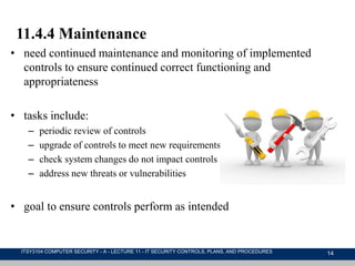 14
11.4.4 Maintenance
• need continued maintenance and monitoring of implemented
controls to ensure continued correct functioning and
appropriateness
• tasks include:
– periodic review of controls
– upgrade of controls to meet new requirements
– check system changes do not impact controls
– address new threats or vulnerabilities
• goal to ensure controls perform as intended
ITSY3104 COMPUTER SECURITY - A - LECTURE 11 - IT SECURITY CONTROLS, PLANS, AND PROCEDURES
 