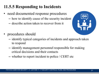 21
11.5.5 Responding to Incidents
• need documented response procedures
– how to identify cause of the security incident
– describe action taken to recover from it
• procedures should
– identify typical categories of incidents and approach taken
to respond
– identify management personnel responsible for making
critical decisions and their contacts
– whether to report incident to police / CERT etc
ITSY3104 COMPUTER SECURITY - A - LECTURE 11 - IT SECURITY CONTROLS, PLANS, AND PROCEDURES
 