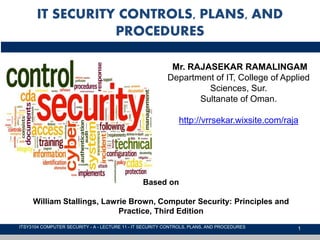 1
IT SECURITY CONTROLS, PLANS, AND
PROCEDURES
ITSY3104 COMPUTER SECURITY - A - LECTURE 11 - IT SECURITY CONTROLS, PLANS, AND PROCEDURES
Mr. RAJASEKAR RAMALINGAM
Department of IT, College of Applied
Sciences, Sur.
Sultanate of Oman.
http://vrrsekar.wixsite.com/raja
Based on
William Stallings, Lawrie Brown, Computer Security: Principles and
Practice, Third Edition
 