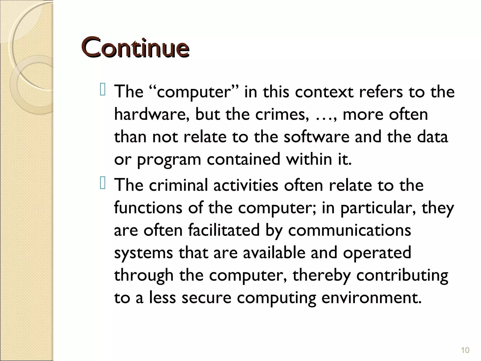 ContinueContinue
 The “computer” in this context refers to the
hardware, but the crimes, …, more often
than not relate to the software and the data
or program contained within it.
 The criminal activities often relate to the
functions of the computer; in particular, they
are often facilitated by communications
systems that are available and operated
through the computer, thereby contributing
to a less secure computing environment.
10
 
